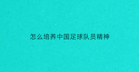 怎么培养中国足球队员精神(怎么培养中国足球队员精神品质)