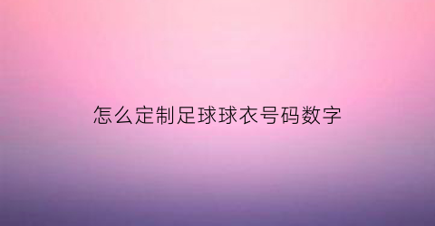 怎么定制足球球衣号码数字(足球球衣的数字)