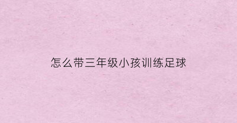 怎么带三年级小孩训练足球(怎么带三年级小孩训练足球运动员)