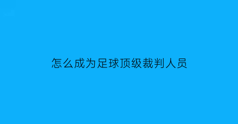 怎么成为足球顶级裁判人员(如何成为足球裁判员)