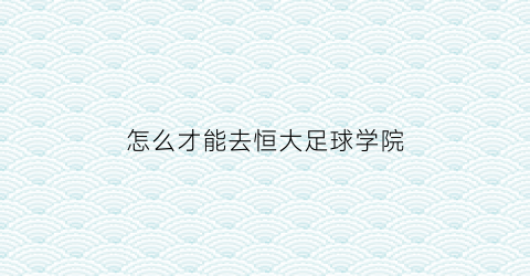 怎么才能去恒大足球学院(恒大足校怎么去)