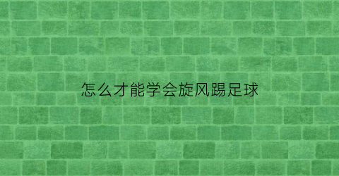 怎么才能学会旋风踢足球(怎么才能学会旋风踢足球技巧)