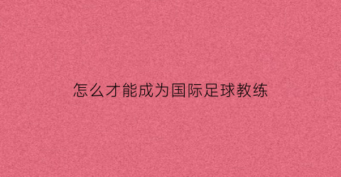 怎么才能成为国际足球教练(怎样成为足球教练)