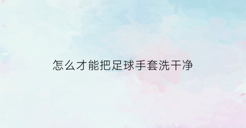 怎么才能把足球手套洗干净(足球手套有什么用)