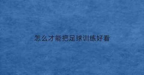 怎么才能把足球训练好看(足球怎么练才会更厉害)