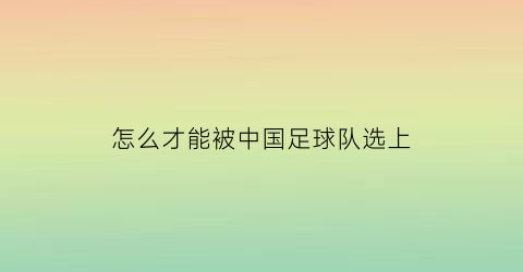 怎么才能被中国足球队选上(怎么进中国国家足球队)