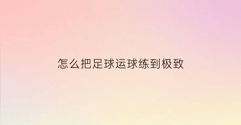 怎么把足球运球练到极致(怎样运足球的又快又稳)