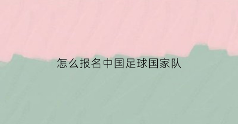 怎么报名中国足球国家队(怎么报名中国足球国家队教练员)