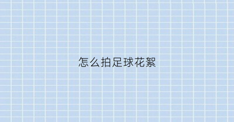 怎么拍足球花絮(怎么拍足球花絮才好看)