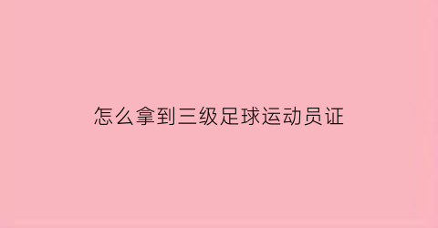 怎么拿到三级足球运动员证(个人怎么考足球三级运动员证)