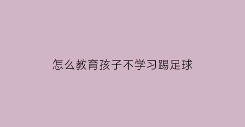 怎么教育孩子不学习踢足球(孩子不想踢球做家长的应怎么办)