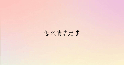 怎么清洁足球(足球脏了怎么擦视频)