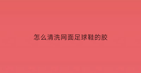 怎么清洗网面足球鞋的胶(网面球鞋的网面怎么清理)