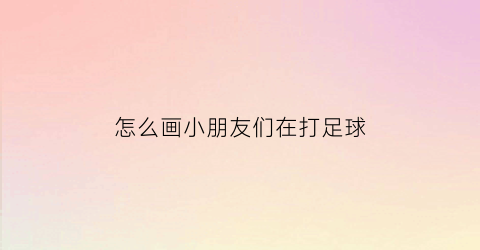 怎么画小朋友们在打足球(怎么画小朋友们在打足球呢)