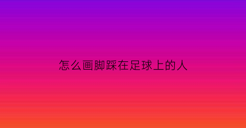 怎么画脚踩在足球上的人(踩着足球的人怎么画)