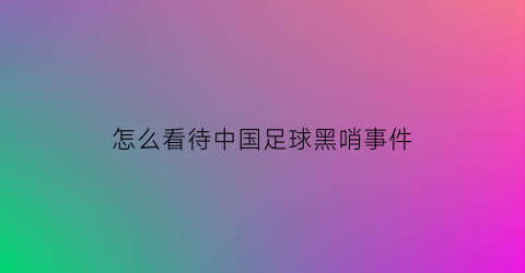 怎么看待中国足球黑哨事件(中国足球黑哨裁判名单)