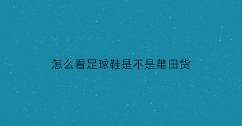 怎么看足球鞋是不是莆田货(如何鉴定足球鞋是不是正品)