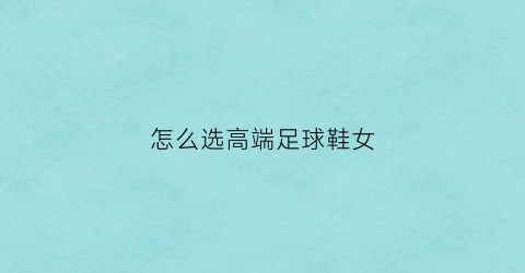 怎么选高端足球鞋女(如何选择合适品牌的足球鞋)