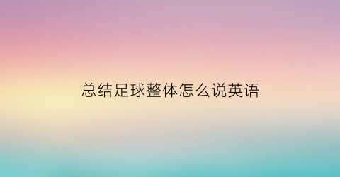总结足球整体怎么说英语(足球总结作文)