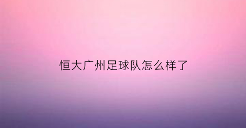 恒大广州足球队怎么样了(广州恒大足球队新闻)