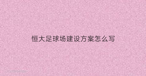 恒大足球场建设方案怎么写(恒大足球场项目建设单位)