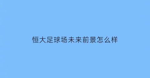 恒大足球场未来前景怎么样(恒大足球场什么时候完工)