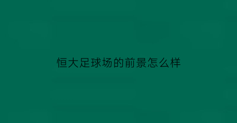 恒大足球场的前景怎么样(恒大足球场新方案)