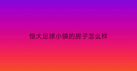 恒大足球小镇的房子怎么样(恒大足球场项目)