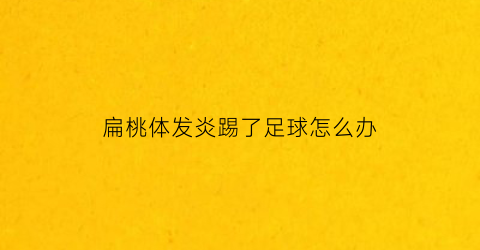 扁桃体发炎踢了足球怎么办(扁桃体发炎可以上体育课吗)