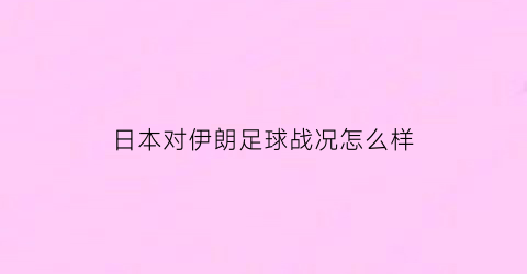 日本对伊朗足球战况怎么样(日本对伊朗足球战况怎么样了)