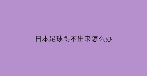 日本足球踢不出来怎么办(日本足球踢的怎么样)