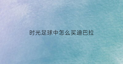 时光足球中怎么买迪巴拉(足坛时光机哔哩哔哩)