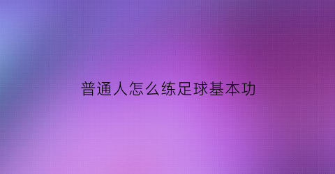 普通人怎么练足球基本功(怎样训练足球基本功)