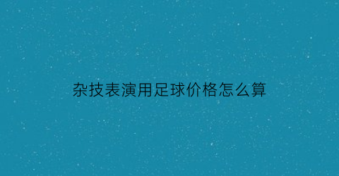 杂技表演用足球价格怎么算(杂技玩球视频)