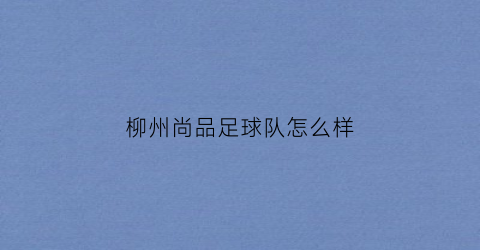 柳州尚品足球队怎么样(柳州尚品宅配地址)