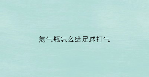 氦气瓶怎么给足球打气(氦气充气球使用教程)