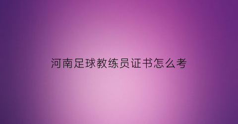 河南足球教练员证书怎么考(河南足球教练员证书怎么考的)