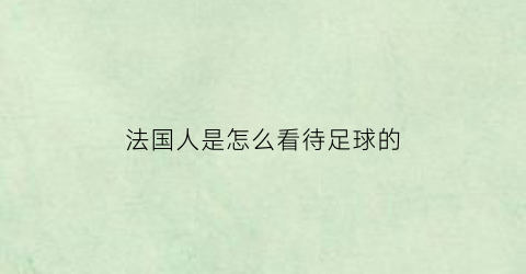 法国人是怎么看待足球的(法国人不喜欢足球)