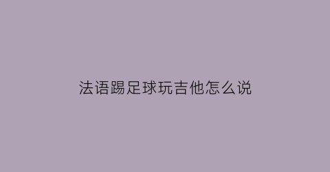 法语踢足球玩吉他怎么说(吉他用法语怎么说)