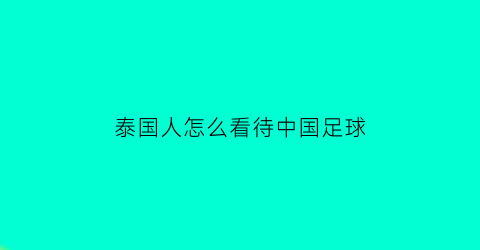 泰国人怎么看待中国足球(泰国人如何看待中国)