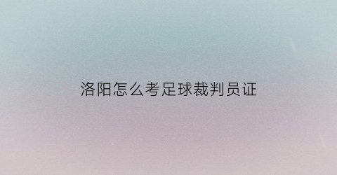 洛阳怎么考足球裁判员证(足球裁判证报名费多少)