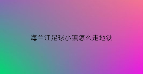 海兰江足球小镇怎么走地铁(海兰江足球俱乐部)