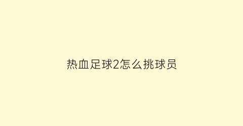 热血足球2怎么挑球员(热血足球2最强大招)