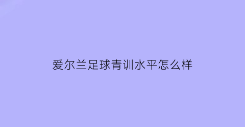 爱尔兰足球青训水平怎么样(爱尔兰足球联赛水平)