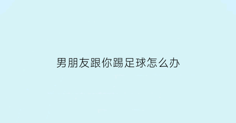 男朋友跟你踢足球怎么办(男朋友跟你踢足球怎么办呢)