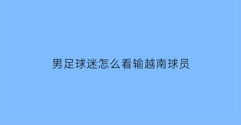 男足球迷怎么看输越南球员(越南男足什么水平)