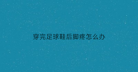 穿完足球鞋后脚疼怎么办(穿足球鞋踢球脚疼吗)