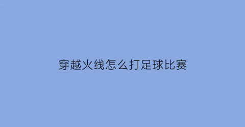 穿越火线怎么打足球比赛(穿越火线足球模式怎么创建)