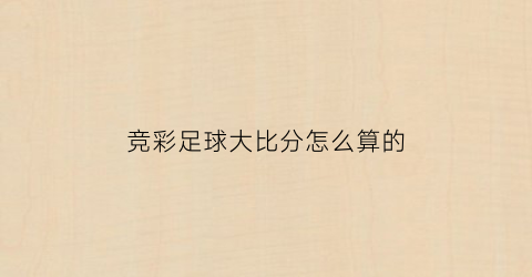 竞彩足球大比分怎么算的(竞彩足球比分怎么玩法介绍)