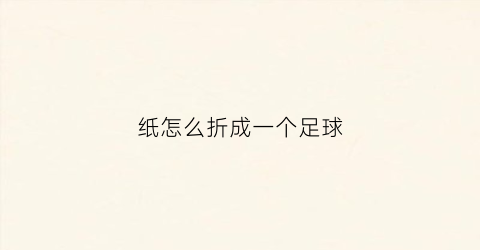 纸怎么折成一个足球(纸怎么折成一个足球图片)
